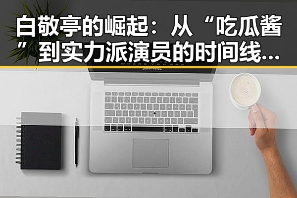 白敬亭的崛起：从“吃瓜酱”到实力派演员的时间线回顾